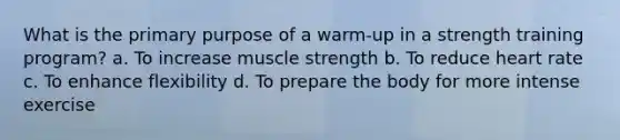 What is the primary purpose of a warm-up in a strength training program? a. To increase muscle strength b. To reduce heart rate c. To enhance flexibility d. To prepare the body for more intense exercise