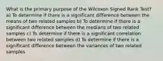 What is the primary purpose of the Wilcoxon Signed Rank Test? a) To determine if there is a significant difference between the means of two related samples b) To determine if there is a significant difference between the medians of two related samples c) To determine if there is a significant correlation between two related samples d) To determine if there is a significant difference between the variances of two related samples