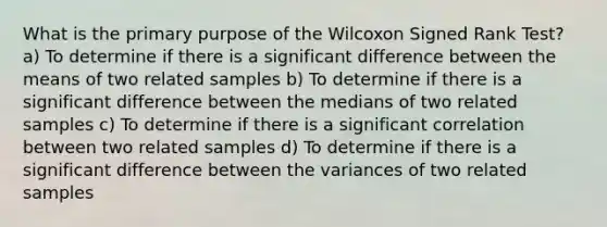 What is the primary purpose of the Wilcoxon Signed Rank Test? a) To determine if there is a significant difference between the means of two related samples b) To determine if there is a significant difference between the medians of two related samples c) To determine if there is a significant correlation between two related samples d) To determine if there is a significant difference between the variances of two related samples