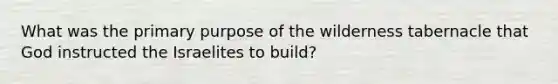 What was the primary purpose of the wilderness tabernacle that God instructed the Israelites to build?