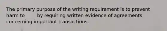 The primary purpose of the writing requirement is to prevent harm to ____ by requiring written evidence of agreements concerning important transactions.