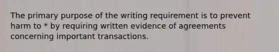 The primary purpose of the writing requirement is to prevent harm to * by requiring written evidence of agreements concerning important transactions.