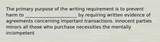 The primary purpose of the writing requirement is to prevent harm to _______________________ by requiring written evidence of agreements concerning important transactions. innocent parties minors all those who purchase necessities the mentally incompetent