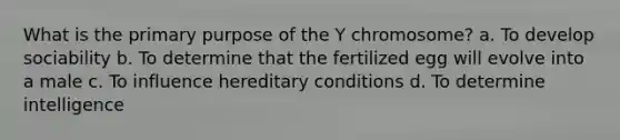 What is the primary purpose of the Y chromosome? a. To develop sociability b. To determine that the fertilized egg will evolve into a male c. To influence hereditary conditions d. To determine intelligence