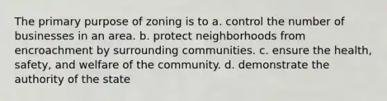 The primary purpose of zoning is to a. control the number of businesses in an area. b. protect neighborhoods from encroachment by surrounding communities. c. ensure the health, safety, and welfare of the community. d. demonstrate the authority of the state