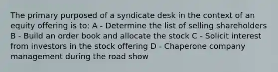 The primary purposed of a syndicate desk in the context of an equity offering is to: A - Determine the list of selling shareholders B - Build an order book and allocate the stock C - Solicit interest from investors in the stock offering D - Chaperone company management during the road show