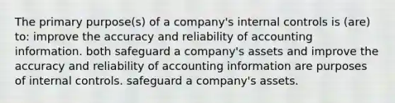 The primary purpose(s) of a company's internal controls is (are) to: improve the accuracy and reliability of accounting information. both safeguard a company's assets and improve the accuracy and reliability of accounting information are purposes of internal controls. safeguard a company's assets.