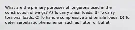 What are the primary purposes of longerons used in the construction of wings? A) To carry shear loads. B) To carry torsional loads. C) To handle compressive and tensile loads. D) To deter aeroelastic phenomenon such as flutter or buffet.