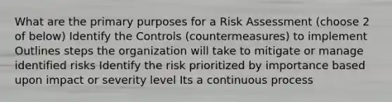 What are the primary purposes for a Risk Assessment (choose 2 of below) Identify the Controls (countermeasures) to implement Outlines steps the organization will take to mitigate or manage identified risks Identify the risk prioritized by importance based upon impact or severity level Its a continuous process