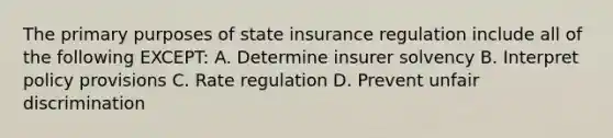 The primary purposes of state insurance regulation include all of the following EXCEPT: A. Determine insurer solvency B. Interpret policy provisions C. Rate regulation D. Prevent unfair discrimination