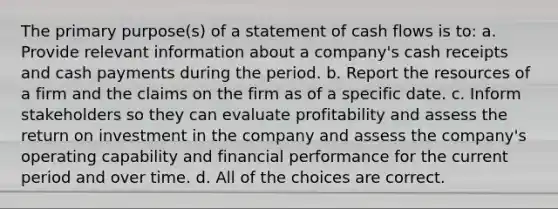 The primary purpose(s) of a statement of cash flows is to: a. Provide relevant information about a company's cash receipts and cash payments during the period. b. Report the resources of a firm and the claims on the firm as of a specific date. c. Inform stakeholders so they can evaluate profitability and assess the return on investment in the company and assess the company's operating capability and financial performance for the current period and over time. d. All of the choices are correct.