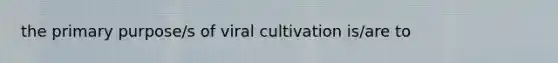 the primary purpose/s of viral cultivation is/are to