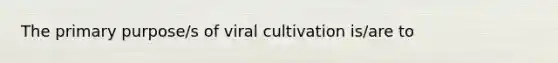 The primary purpose/s of viral cultivation is/are to