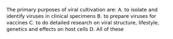 The primary purposes of viral cultivation are: A. to isolate and identify viruses in clinical specimens B. to prepare viruses for vaccines C. to do detailed research on viral structure, lifestyle, genetics and effects on host cells D. All of these