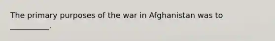 The primary purposes of the war in Afghanistan was to __________.