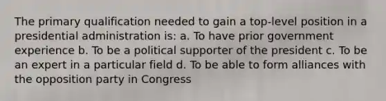 The primary qualification needed to gain a top-level position in a presidential administration is: a. To have prior government experience b. To be a political supporter of the president c. To be an expert in a particular field d. To be able to form alliances with the opposition party in Congress