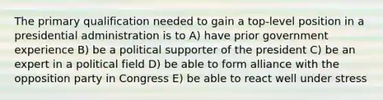 The primary qualification needed to gain a top-level position in a presidential administration is to A) have prior government experience B) be a political supporter of the president C) be an expert in a political field D) be able to form alliance with the opposition party in Congress E) be able to react well under stress