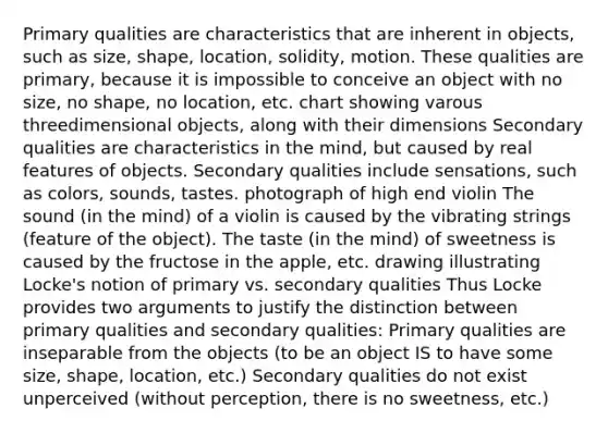 Primary qualities are characteristics that are inherent in objects, such as size, shape, location, solidity, motion. These qualities are primary, because it is impossible to conceive an object with no size, no shape, no location, etc. chart showing varous threedimensional objects, along with their dimensions Secondary qualities are characteristics in the mind, but caused by real features of objects. Secondary qualities include sensations, such as colors, sounds, tastes. photograph of high end violin The sound (in the mind) of a violin is caused by the vibrating strings (feature of the object). The taste (in the mind) of sweetness is caused by the fructose in the apple, etc. drawing illustrating Locke's notion of primary vs. secondary qualities Thus Locke provides two arguments to justify the distinction between primary qualities and secondary qualities: Primary qualities are inseparable from the objects (to be an object IS to have some size, shape, location, etc.) Secondary qualities do not exist unperceived (without perception, there is no sweetness, etc.)