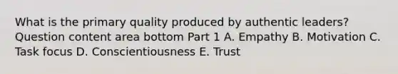 What is the primary quality produced by authentic​ leaders? Question content area bottom Part 1 A. Empathy B. Motivation C. Task focus D. Conscientiousness E. Trust