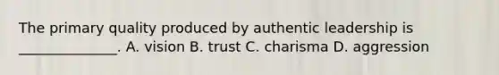 The primary quality produced by authentic leadership is​ ______________. A. vision B. trust C. charisma D. aggression
