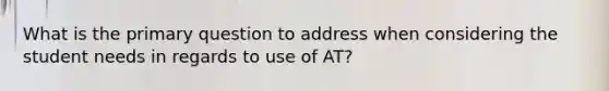 What is the primary question to address when considering the student needs in regards to use of AT?