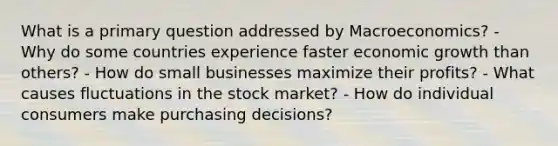 What is a primary question addressed by Macroeconomics? - Why do some countries experience faster economic growth than others? - How do small businesses maximize their profits? - What causes fluctuations in the stock market? - How do individual consumers make purchasing decisions?