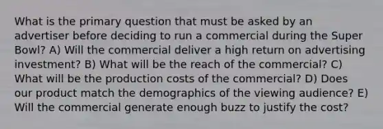 What is the primary question that must be asked by an advertiser before deciding to run a commercial during the Super Bowl? A) Will the commercial deliver a high return on advertising investment? B) What will be the reach of the commercial? C) What will be the production costs of the commercial? D) Does our product match the demographics of the viewing audience? E) Will the commercial generate enough buzz to justify the cost?