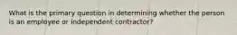 What is the primary question in determining whether the person is an employee or independent contractor?