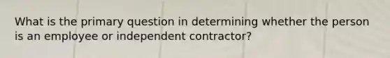 What is the primary question in determining whether the person is an employee or independent contractor?