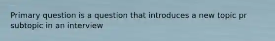 Primary question is a question that introduces a new topic pr subtopic in an interview