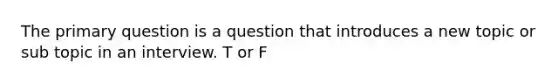 The primary question is a question that introduces a new topic or sub topic in an interview. T or F