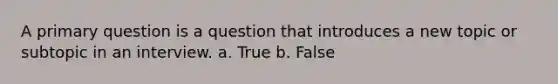 A primary question is a question that introduces a new topic or subtopic in an interview. a. True b. False