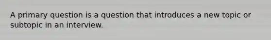 A primary question is a question that introduces a new topic or subtopic in an interview.