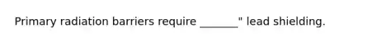 Primary radiation barriers require _______" lead shielding.