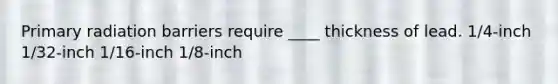 Primary radiation barriers require ____ thickness of lead. 1/4-inch 1/32-inch 1/16-inch 1/8-inch