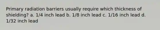 Primary radiation barriers usually require which thickness of shielding? a. 1/4 inch lead b. 1/8 inch lead c. 1/16 inch lead d. 1/32 inch lead