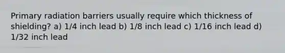 Primary radiation barriers usually require which thickness of shielding? a) 1/4 inch lead b) 1/8 inch lead c) 1/16 inch lead d) 1/32 inch lead