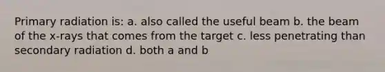 Primary radiation is: a. also called the useful beam b. the beam of the x-rays that comes from the target c. less penetrating than secondary radiation d. both a and b