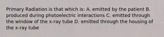 Primary Radiation is that which is: A. emitted by the patient B. produced during photoelectric interactions C. emitted through the window of the x-ray tube D. emitted through the housing of the x-ray tube