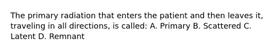 The primary radiation that enters the patient and then leaves it, traveling in all directions, is called: A. Primary B. Scattered C. Latent D. Remnant