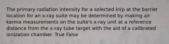 The primary radiation intensity for a selected kVp at the barrier location for an x-ray suite may be determined by making air karma measurements on the suite's x-ray unit at a reference distance from the x-ray tube target with the aid of a calibrated ionization chamber. True False