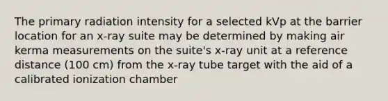 The primary radiation intensity for a selected kVp at the barrier location for an x-ray suite may be determined by making air kerma measurements on the suite's x-ray unit at a reference distance (100 cm) from the x-ray tube target with the aid of a calibrated ionization chamber