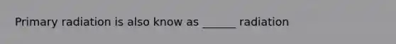 Primary radiation is also know as ______ radiation