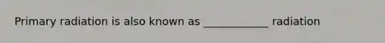 Primary radiation is also known as ____________ radiation