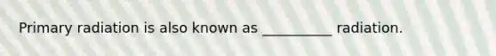 Primary radiation is also known as __________ radiation.