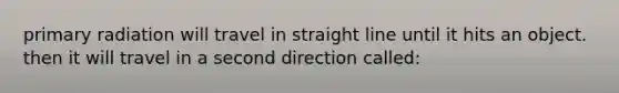 primary radiation will travel in straight line until it hits an object. then it will travel in a second direction called: