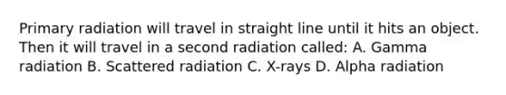 Primary radiation will travel in straight line until it hits an object. Then it will travel in a second radiation called: A. Gamma radiation B. Scattered radiation C. X-rays D. Alpha radiation