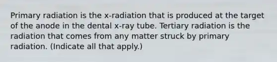 Primary radiation is the x-radiation that is produced at the target of the anode in the dental x-ray tube. Tertiary radiation is the radiation that comes from any matter struck by primary radiation. (Indicate all that apply.)