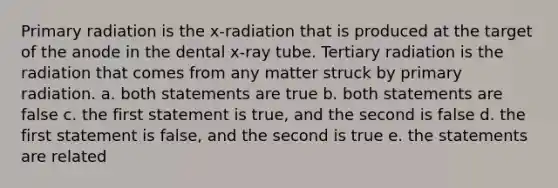 Primary radiation is the x-radiation that is produced at the target of the anode in the dental x-ray tube. Tertiary radiation is the radiation that comes from any matter struck by primary radiation. a. both statements are true b. both statements are false c. the first statement is true, and the second is false d. the first statement is false, and the second is true e. the statements are related