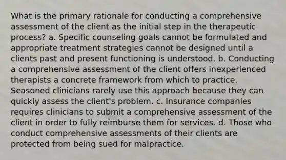 What is the primary rationale for conducting a comprehensive assessment of the client as the initial step in the therapeutic process? a. Specific counseling goals cannot be formulated and appropriate treatment strategies cannot be designed until a clients past and present functioning is understood. b. Conducting a comprehensive assessment of the client offers inexperienced therapists a concrete framework from which to practice. Seasoned clinicians rarely use this approach because they can quickly assess the client's problem. c. Insurance companies requires clinicians to submit a comprehensive assessment of the client in order to fully reimburse them for services. d. Those who conduct comprehensive assessments of their clients are protected from being sued for malpractice.